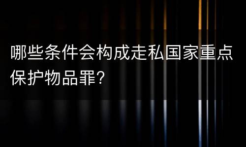 哪些条件会构成走私国家重点保护物品罪?