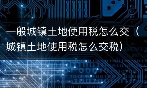 一般城镇土地使用税怎么交（城镇土地使用税怎么交税）