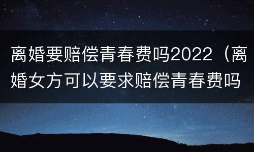 离婚要赔偿青春费吗2022（离婚女方可以要求赔偿青春费吗）