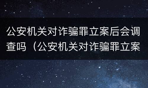 公安机关对诈骗罪立案后会调查吗（公安机关对诈骗罪立案后会调查吗知乎）