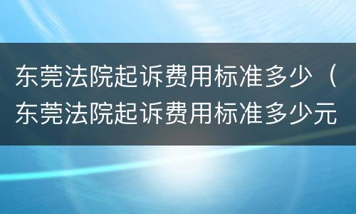 东莞法院起诉费用标准多少（东莞法院起诉费用标准多少元）
