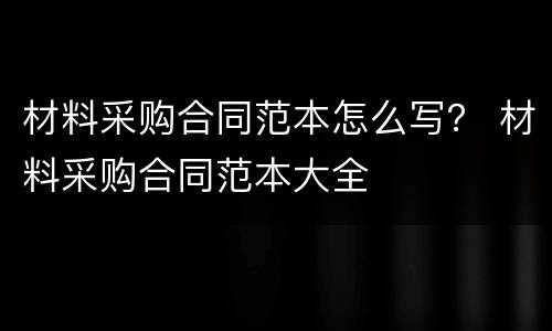材料采购合同范本怎么写？ 材料采购合同范本大全