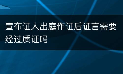 宣布证人出庭作证后证言需要经过质证吗
