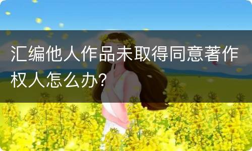 汇编他人作品未取得同意著作权人怎么办？