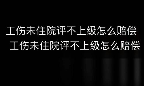 工伤未住院评不上级怎么赔偿 工伤未住院评不上级怎么赔偿呢