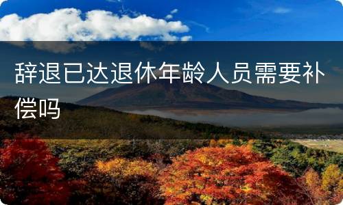 辞退已达退休年龄人员需要补偿吗