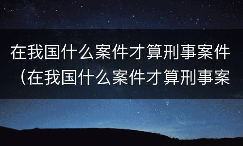 在我国什么案件才算刑事案件（在我国什么案件才算刑事案件呢）