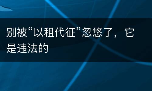 别被“以租代征”忽悠了，它是违法的