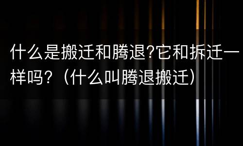什么是搬迁和腾退?它和拆迁一样吗?（什么叫腾退搬迁）
