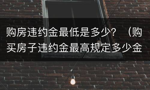 购房违约金最低是多少？（购买房子违约金最高规定多少金额）