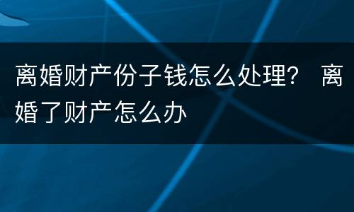 离婚财产份子钱怎么处理？ 离婚了财产怎么办