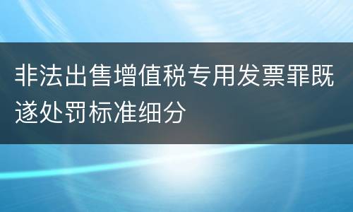 非法出售增值税专用发票罪既遂处罚标准细分