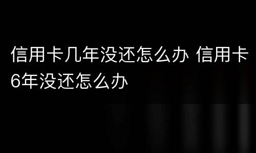 信用卡几年没还怎么办 信用卡6年没还怎么办