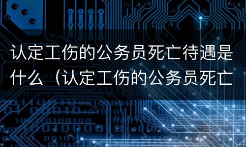 认定工伤的公务员死亡待遇是什么（认定工伤的公务员死亡待遇是什么标准）