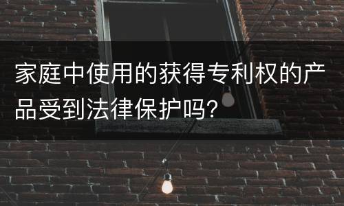 家庭中使用的获得专利权的产品受到法律保护吗？