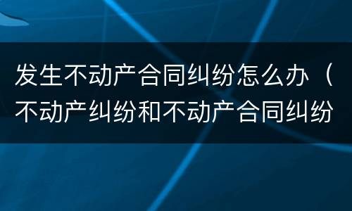 发生不动产合同纠纷怎么办（不动产纠纷和不动产合同纠纷）