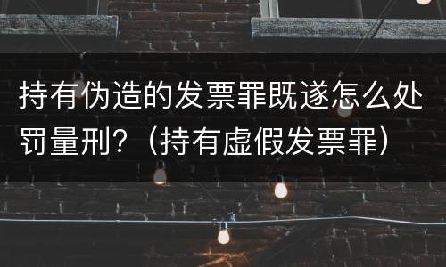 持有伪造的发票罪既遂怎么处罚量刑?（持有虚假发票罪）