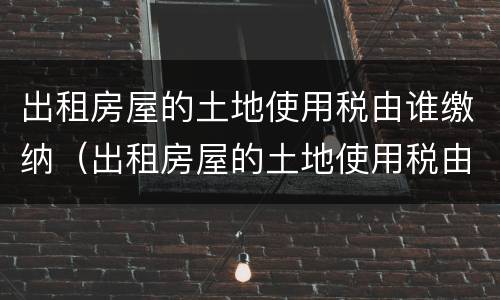 出租房屋的土地使用税由谁缴纳（出租房屋的土地使用税由谁缴纳的）
