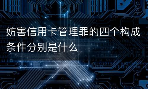 妨害信用卡管理罪的四个构成条件分别是什么