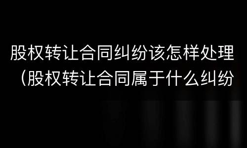 股权转让合同纠纷该怎样处理（股权转让合同属于什么纠纷）