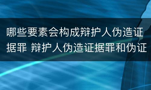 哪些要素会构成辩护人伪造证据罪 辩护人伪造证据罪和伪证罪