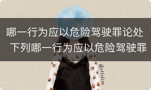 哪一行为应以危险驾驶罪论处 下列哪一行为应以危险驾驶罪
