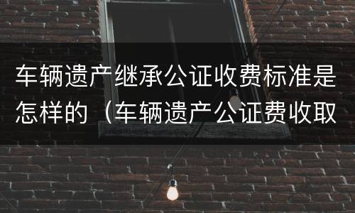 车辆遗产继承公证收费标准是怎样的（车辆遗产公证费收取标准）