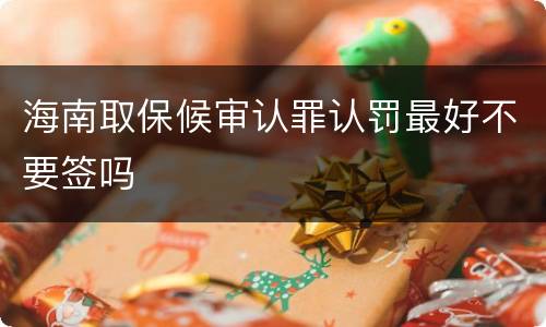 海南取保候审认罪认罚最好不要签吗