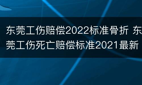 东莞工伤赔偿2022标准骨折 东莞工伤死亡赔偿标准2021最新工伤赔偿标准