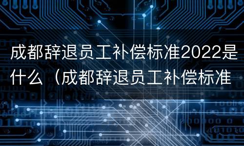 成都辞退员工补偿标准2022是什么（成都辞退员工补偿标准2022是什么时候发放）