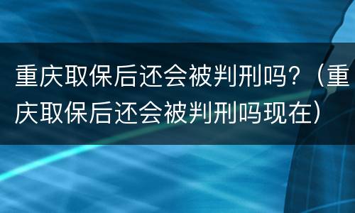 重庆取保后还会被判刑吗?（重庆取保后还会被判刑吗现在）