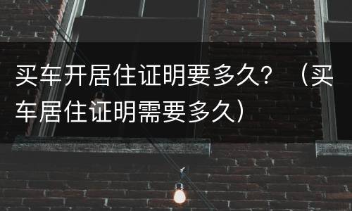 买车开居住证明要多久？（买车居住证明需要多久）
