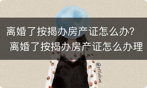 离婚了按揭办房产证怎么办？ 离婚了按揭办房产证怎么办理