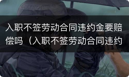 入职不签劳动合同违约金要赔偿吗（入职不签劳动合同违约金要赔偿吗）
