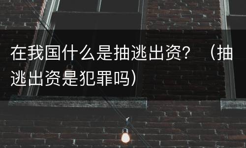在我国什么是抽逃出资？（抽逃出资是犯罪吗）