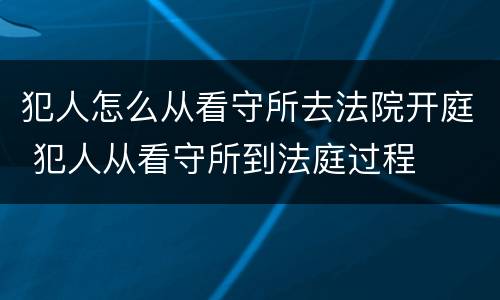 犯人怎么从看守所去法院开庭 犯人从看守所到法庭过程