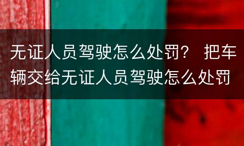 无证人员驾驶怎么处罚？ 把车辆交给无证人员驾驶怎么处罚