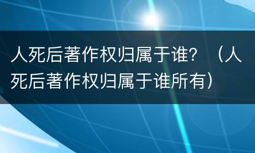 人死后著作权归属于谁？（人死后著作权归属于谁所有）