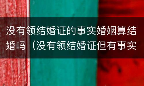 没有领结婚证的事实婚姻算结婚吗（没有领结婚证但有事实婚姻）