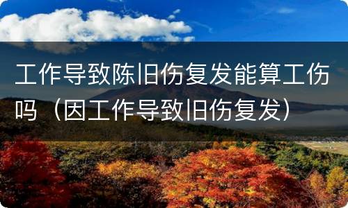 工作导致陈旧伤复发能算工伤吗（因工作导致旧伤复发）
