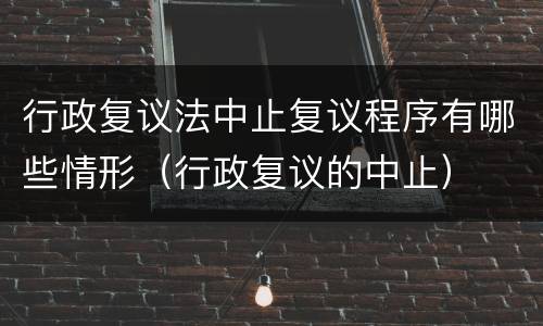 行政复议法中止复议程序有哪些情形（行政复议的中止）