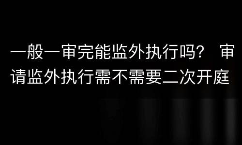 一般一审完能监外执行吗？ 审请监外执行需不需要二次开庭