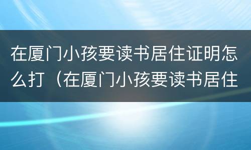 在厦门小孩要读书居住证明怎么打（在厦门小孩要读书居住证明怎么打印出来）