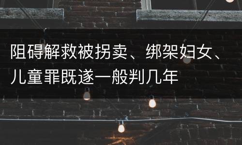 阻碍解救被拐卖、绑架妇女、儿童罪既遂一般判几年