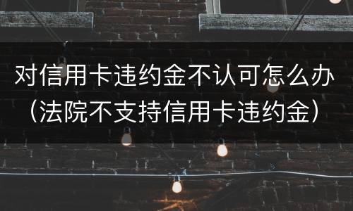 对信用卡违约金不认可怎么办（法院不支持信用卡违约金）