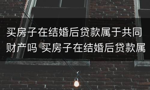 买房子在结婚后贷款属于共同财产吗 买房子在结婚后贷款属于共同财产吗怎么算