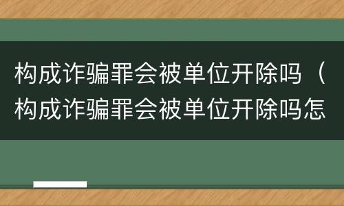 构成诈骗罪会被单位开除吗（构成诈骗罪会被单位开除吗怎么处理）