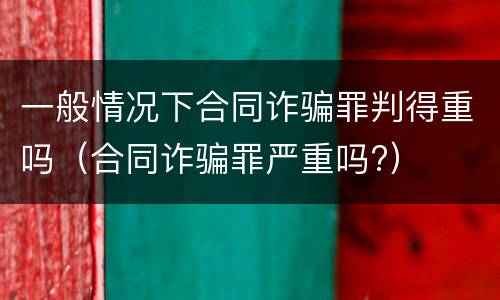 一般情况下合同诈骗罪判得重吗（合同诈骗罪严重吗?）