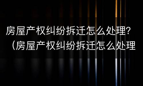 房屋产权纠纷拆迁怎么处理？（房屋产权纠纷拆迁怎么处理的）