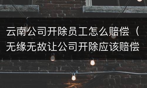 云南公司开除员工怎么赔偿（无缘无故让公司开除应该赔偿多少）